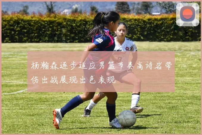 杨瀚森逐步适应男篮节奏高诗岩带伤出战展现出色表现