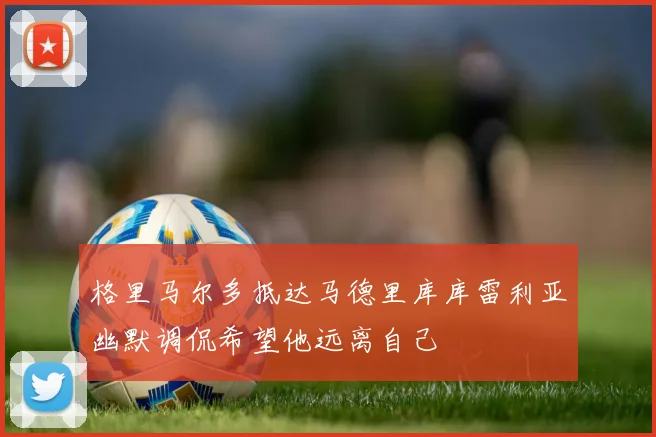 格里马尔多抵达马德里库库雷利亚幽默调侃希望他远离自己