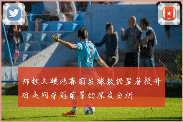 郑钦文硬地赛前发球数据显著提升对美网夺冠前景的深度分析