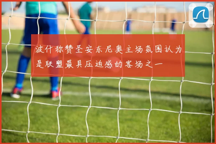 波什称赞圣安东尼奥主场氛围认为是联盟最具压迫感的客场之一