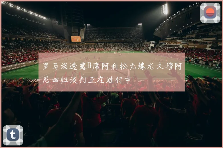 罗马诺透露B席阿利松无缘尤文穆阿尼回归谈判正在进行中