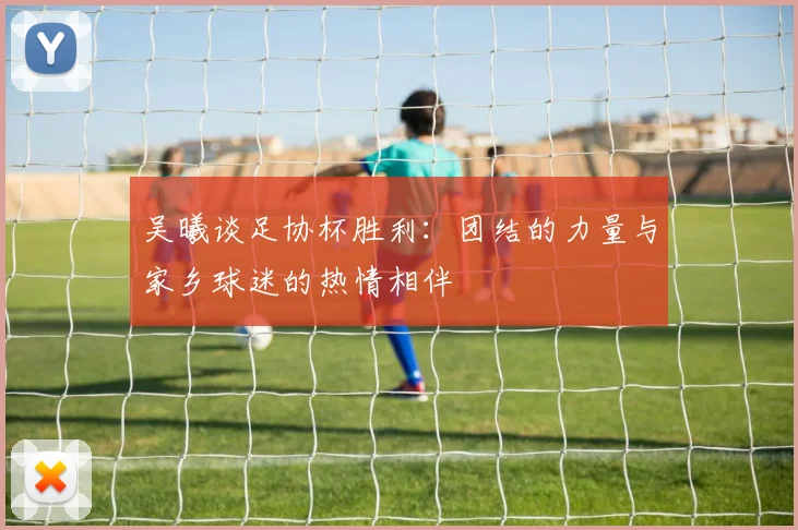 吴曦谈足协杯胜利：团结的力量与家乡球迷的热情相伴