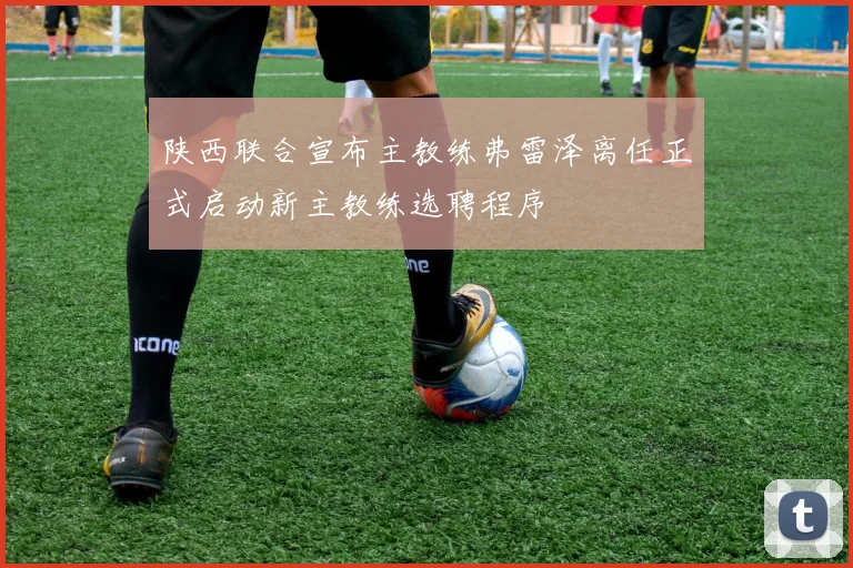 陕西联合宣布主教练弗雷泽离任正式启动新主教练选聘程序
