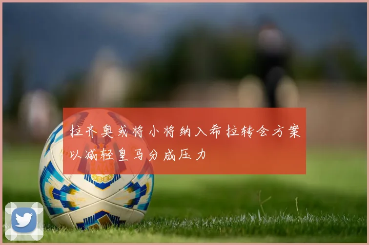 拉齐奥或将小将纳入希拉转会方案以减轻皇马分成压力