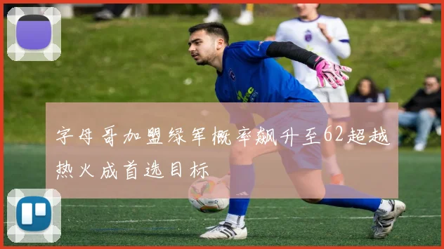 字母哥加盟绿军概率飙升至62超越热火成首选目标
