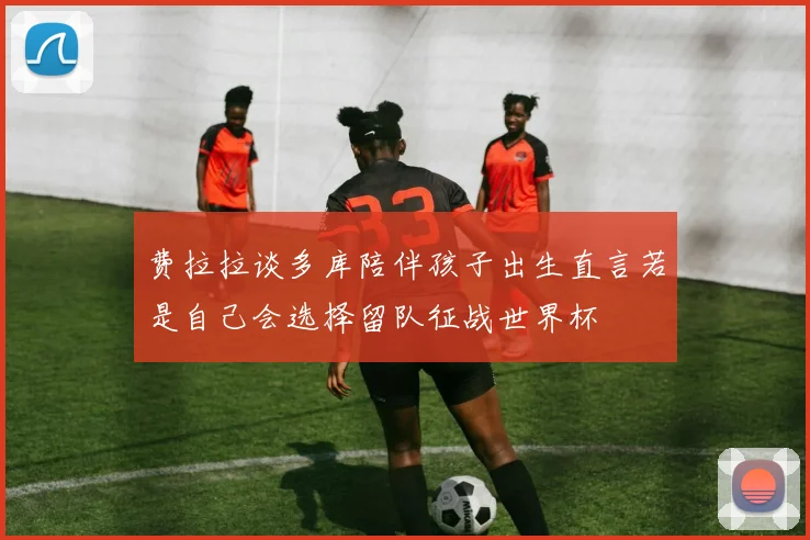 费拉拉谈多库陪伴孩子出生直言若是自己会选择留队征战世界杯