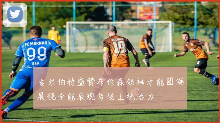 吉尔伯特盛赞布伦森领袖才能圆满展现全能表现与场上统治力