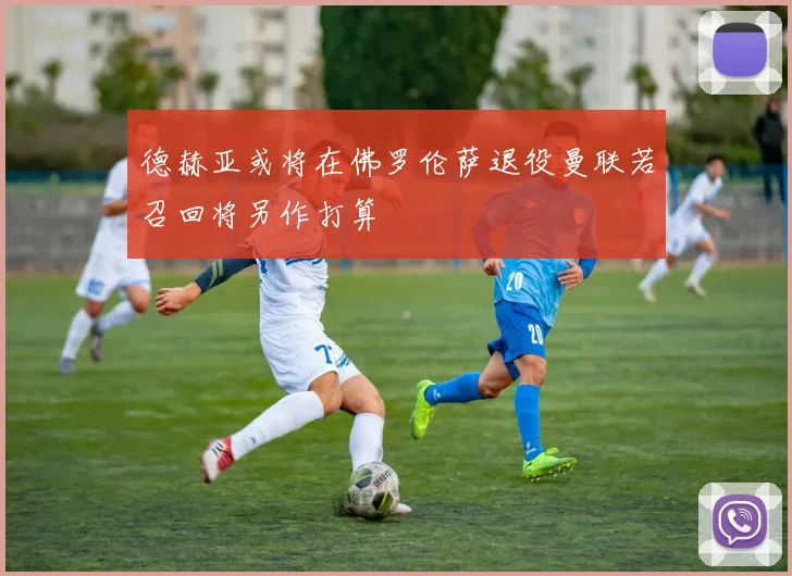 德赫亚或将在佛罗伦萨退役曼联若召回将另作打算