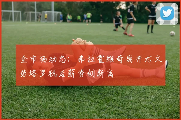 全市场动态：弗拉霍维奇离开尤文劳塔罗税后薪资创新高
