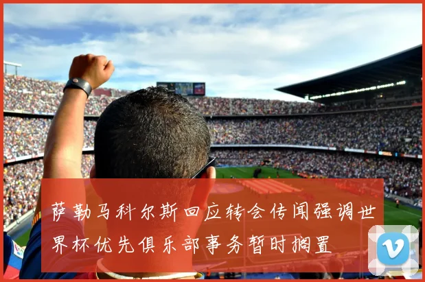 萨勒马科尔斯回应转会传闻强调世界杯优先俱乐部事务暂时搁置