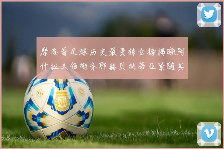 摩洛哥足球历史最贵转会榜揭晓阿什拉夫领衔齐耶赫贝纳蒂亚紧随其后