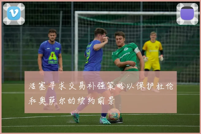 活塞寻求交易补强策略以保护杜伦和奥萨尔的续约前景