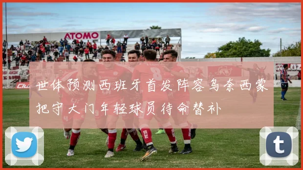 世体预测西班牙首发阵容乌奈西蒙把守大门年轻球员待命替补