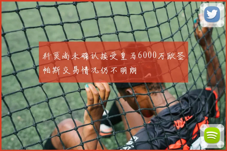科莫尚未确认接受皇马6000万欧签帕斯交易情况仍不明朗