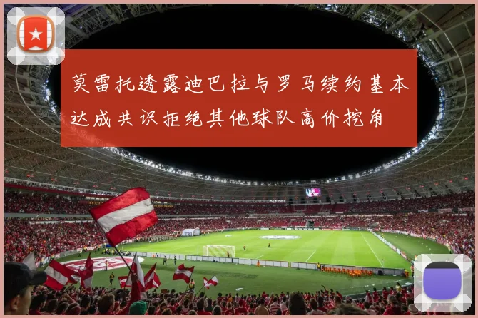 莫雷托透露迪巴拉与罗马续约基本达成共识拒绝其他球队高价挖角