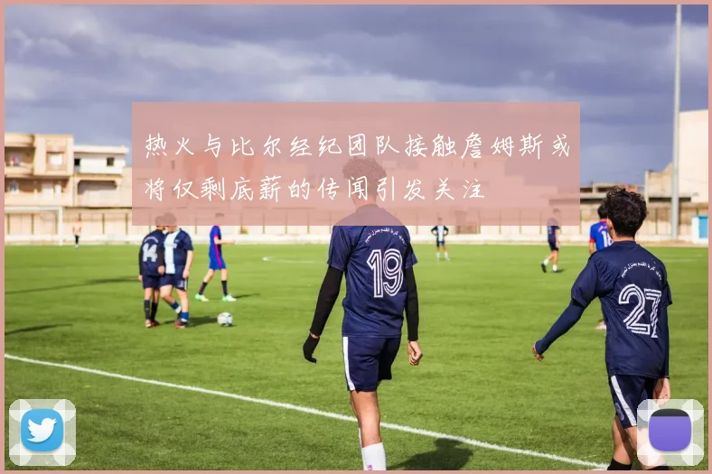 热火与比尔经纪团队接触詹姆斯或将仅剩底薪的传闻引发关注
