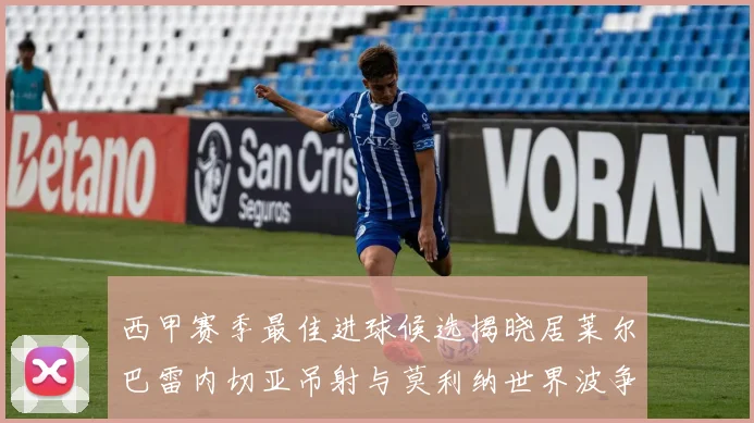 西甲赛季最佳进球候选揭晓居莱尔巴雷内切亚吊射与莫利纳世界波争辉