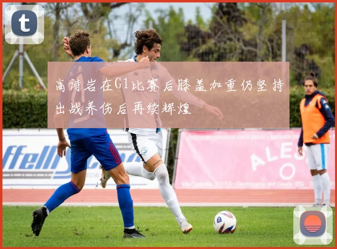 高诗岩在G1比赛后膝盖加重仍坚持出战养伤后再续辉煌