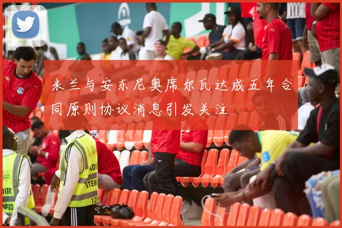 米兰与安东尼奥席尔瓦达成五年合同原则协议消息引发关注